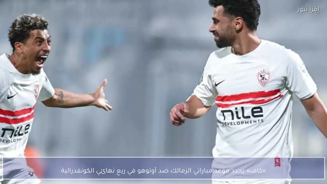 «كاف» يحدد موعد مباراتي الزمالك ضد أوتوهو في ربع نهائي الكونفدرالية