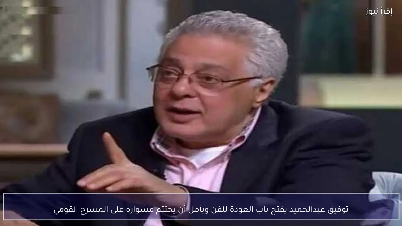 توفيق عبدالحميد يفتح باب العودة للفن ويأمل أن يختتم مشواره على المسرح القومي
