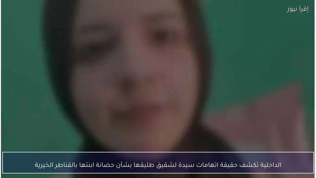 الداخلية تكشف حقيقة اتهامات سيدة لشقيق طليقها بشأن حضانة ابنتها بالقناطر الخيرية