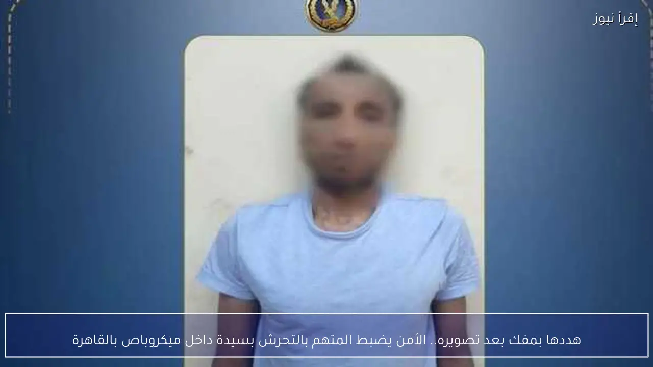 هددها بمفك بعد تصويره.. الأمن يضبط المتهم بالتحرش بسيدة داخل ميكروباص بالقاهرة