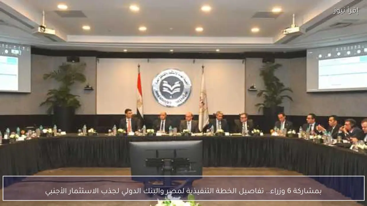بمشاركة 6 وزراء.. تفاصيل الخطة التنفيذية لمصر والبنك الدولي لجذب الاستثمار الأجنبي