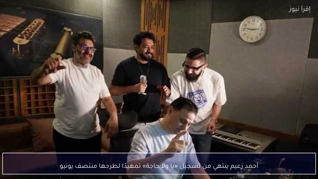 أحمد زعيم ينتهي من تسجيل «يا ولا حاجة» تمهيدًا لطرحها منتصف يونيو
