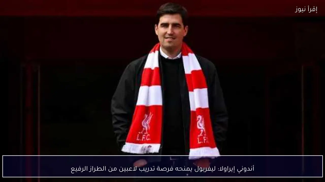 أندوني إيراولا: ليفربول يمنحه فرصة تدريب لاعبين من الطراز الرفيع