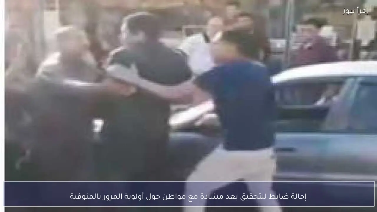 إحالة ضابط للتحقيق بعد مشادة مع مواطن حول أولوية المرور بالمنوفية