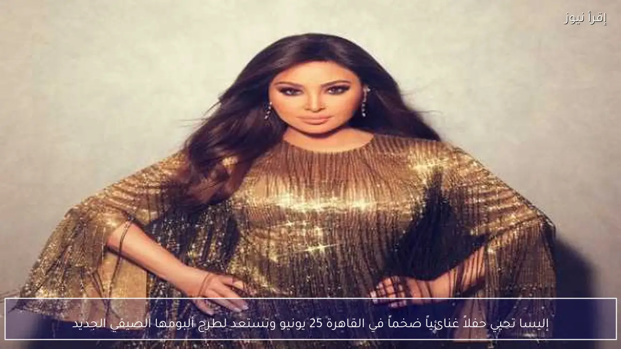 إليسا تحيي حفلاً غنائياً ضخماً في القاهرة 25 يونيو وتستعد لطرح ألبومها الصيفي الجديد