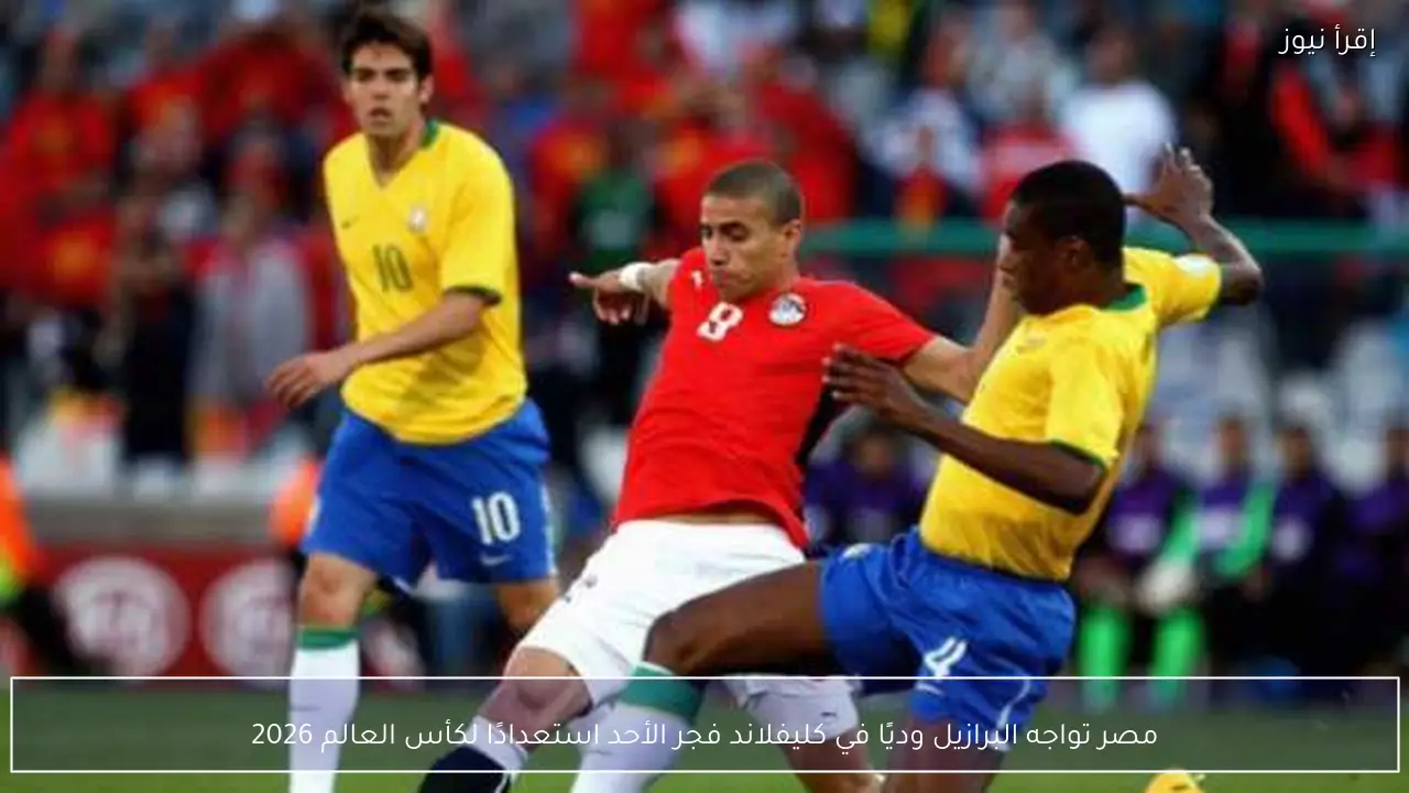 مصر تواجه البرازيل وديًا في كليفلاند فجر الأحد استعدادًا لكأس العالم 2026