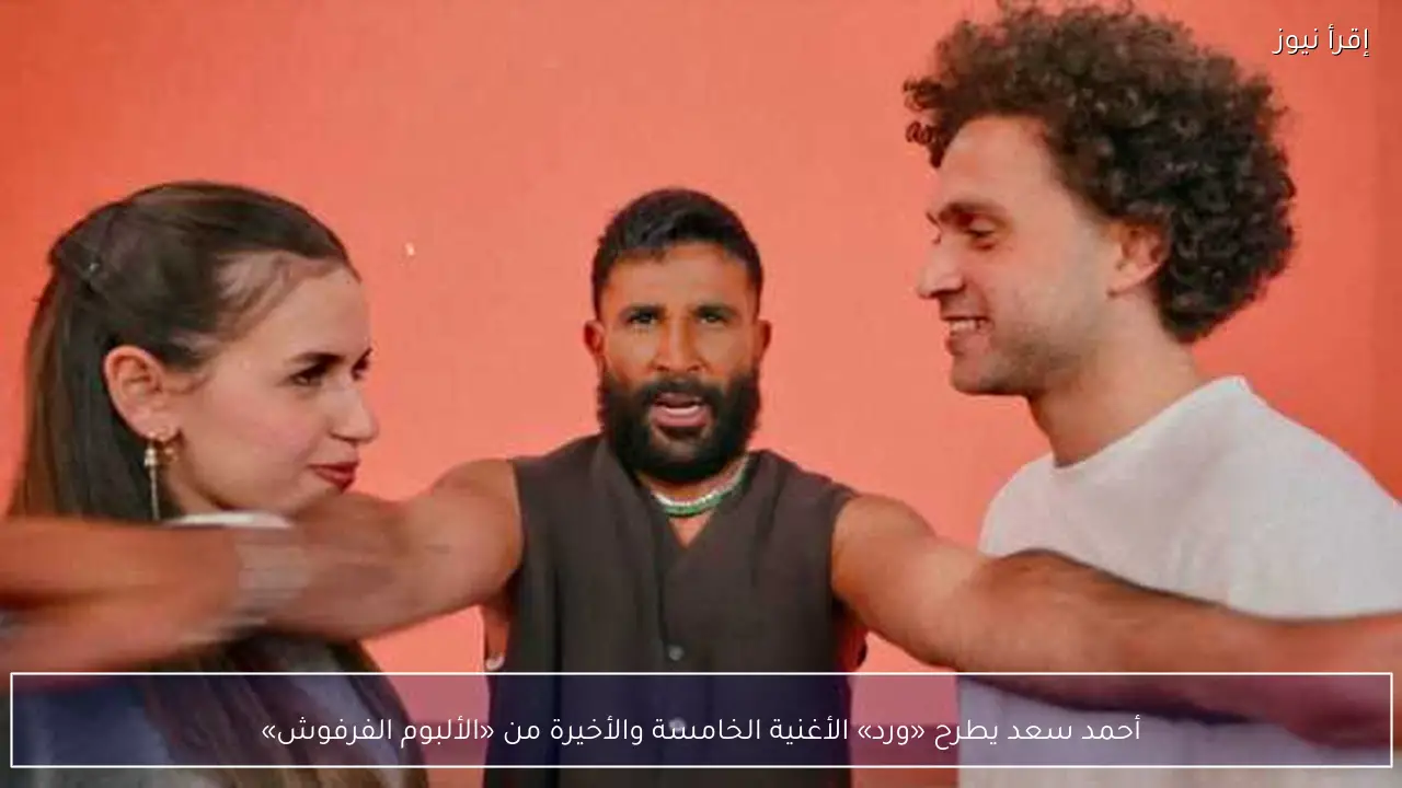 أحمد سعد يطرح «ورد» الأغنية الخامسة والأخيرة من «الألبوم الفرفوش»