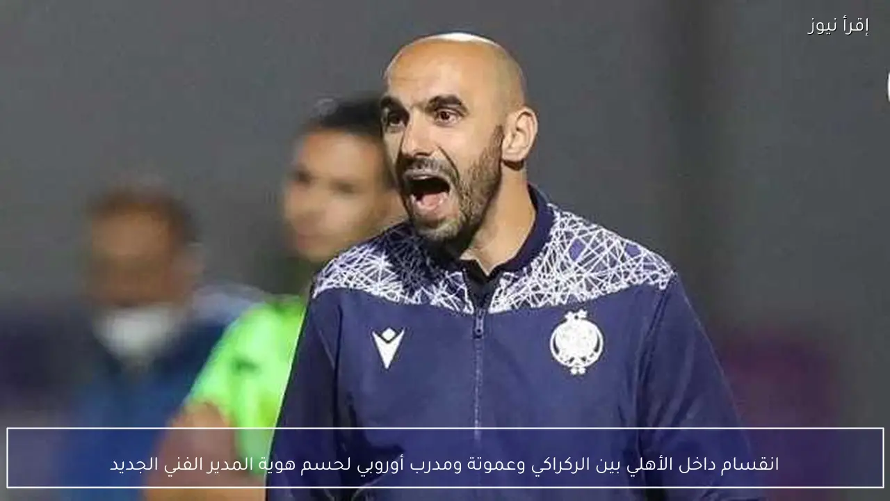 انقسام داخل الأهلي بين الركراكي وعموتة ومدرب أوروبي لحسم هوية المدير الفني الجديد