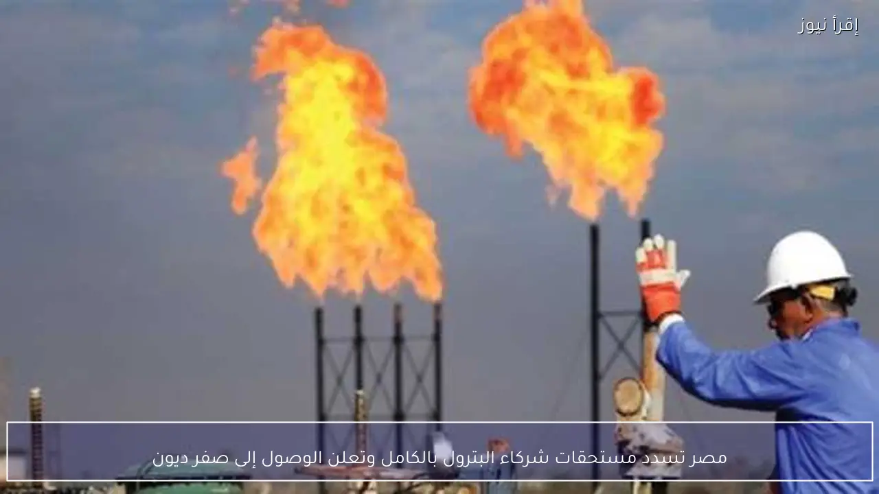 مصر تسدد مستحقات شركاء البترول بالكامل وتعلن الوصول إلى صفر ديون