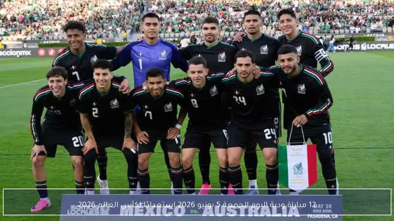 12 مباراة ودية اليوم الجمعة 5 يونيو 2026 استعدادًا لكأس العالم 2026