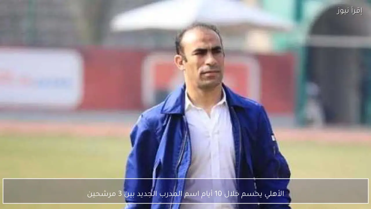 الأهلي يحسم خلال 10 أيام اسم المدرب الجديد بين 3 مرشحين