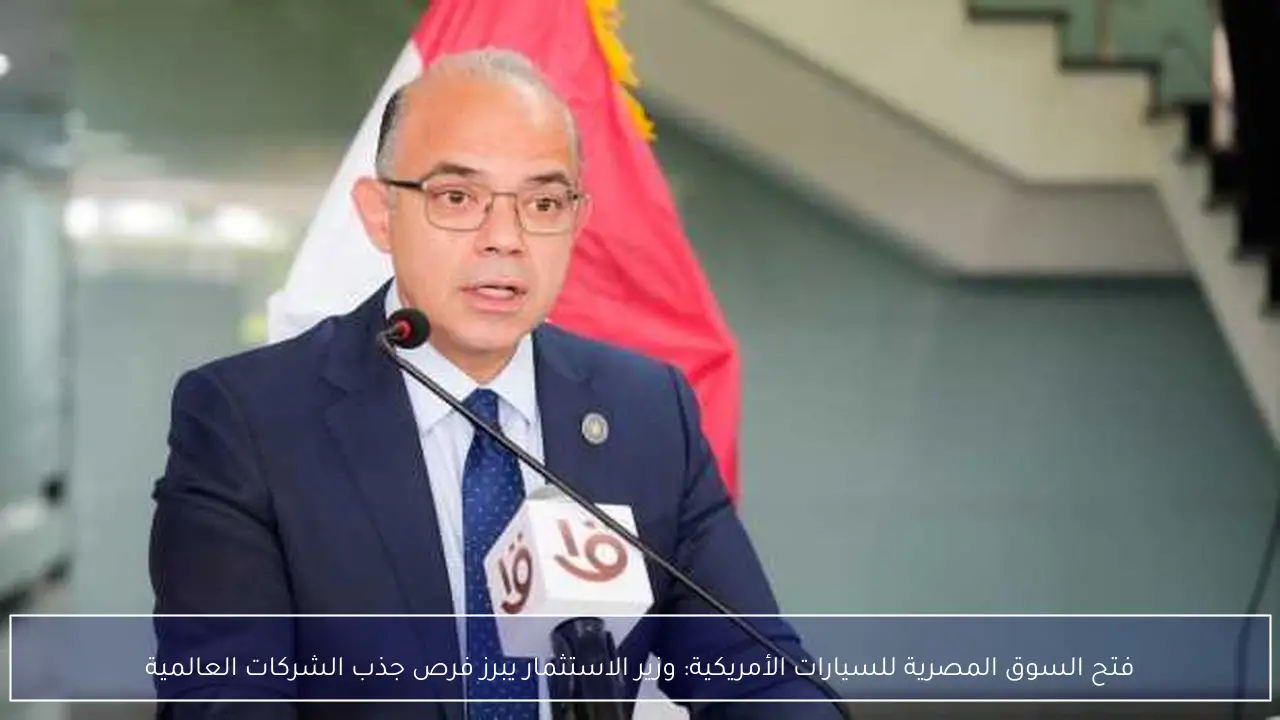 فتح السوق المصرية للسيارات الأمريكية: وزير الاستثمار يبرز فرص جذب الشركات العالمية