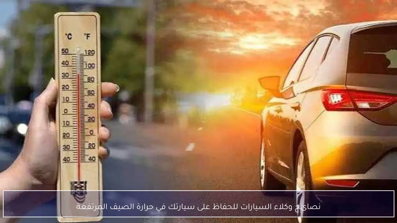 نصائح وكلاء السيارات للحفاظ على سيارتك في حرارة الصيف المرتفعة