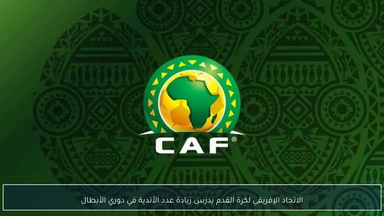 الاتحاد الإفريقي لكرة القدم يدرس زيادة عدد الأندية في دوري الأبطال