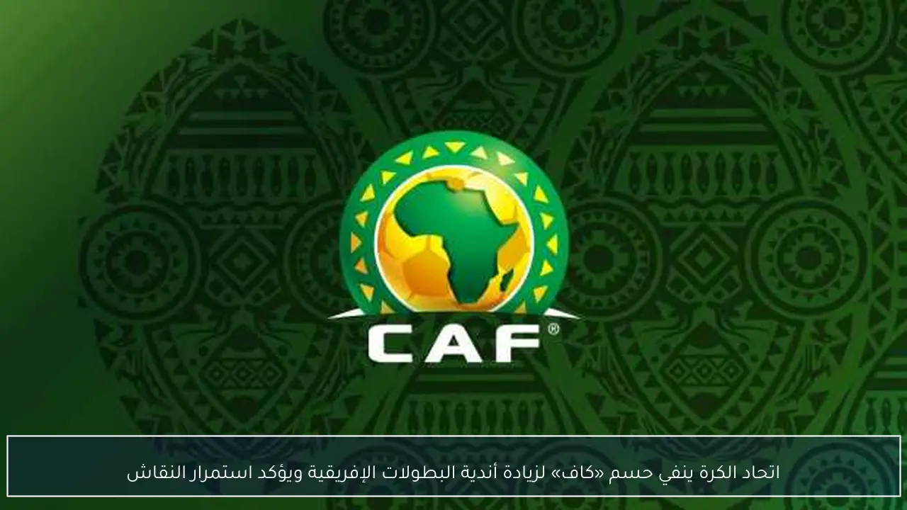 اتحاد الكرة ينفي حسم «كاف» لزيادة أندية البطولات الإفريقية ويؤكد استمرار النقاش