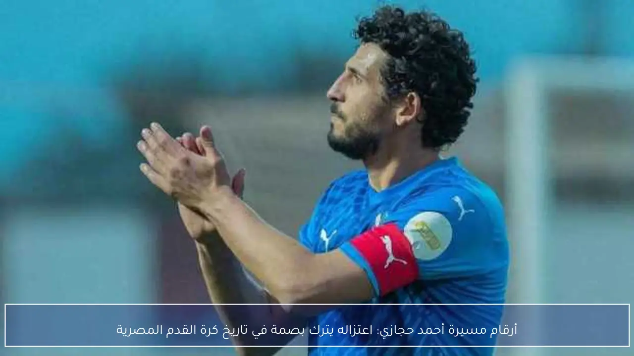 أرقام مسيرة أحمد حجازي: اعتزاله يترك بصمة في تاريخ كرة القدم المصرية