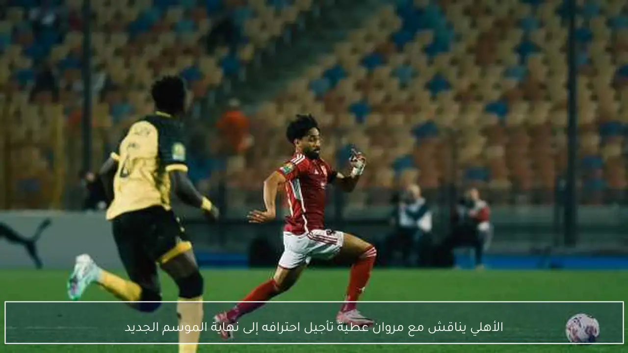 الأهلي يناقش مع مروان عطية تأجيل احترافه إلى نهاية الموسم الجديد