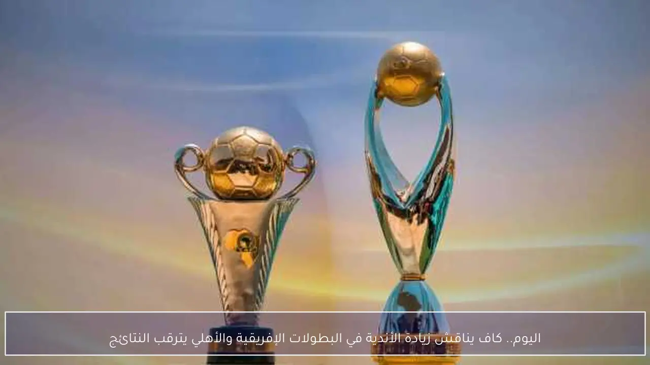 اليوم.. كاف يناقش زيادة الأندية في البطولات الإفريقية والأهلي يترقب النتائج