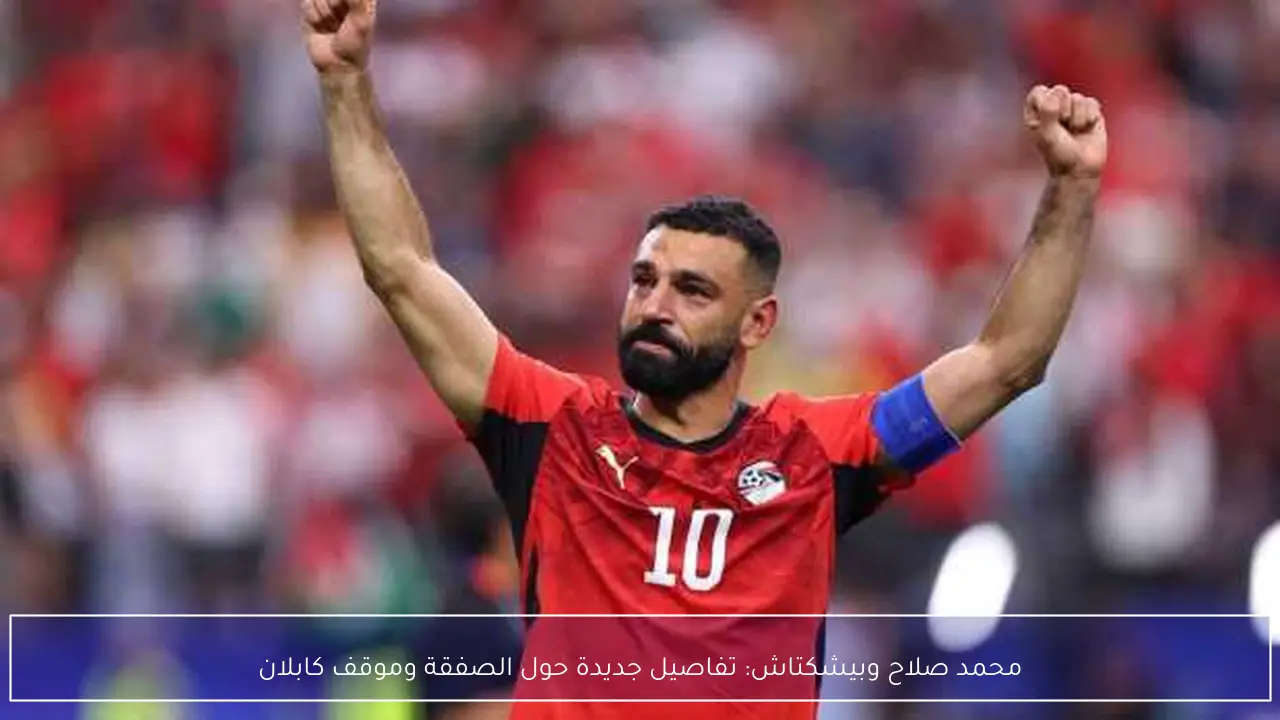 محمد صلاح وبيشكتاش: تفاصيل جديدة حول الصفقة وموقف كابلان