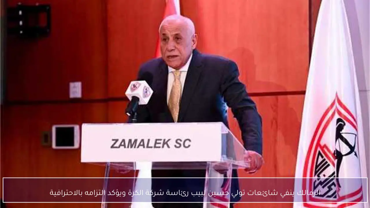 الزمالك ينفي شائعات تولي حسين لبيب رئاسة شركة الكرة ويؤكد التزامه بالاحترافية