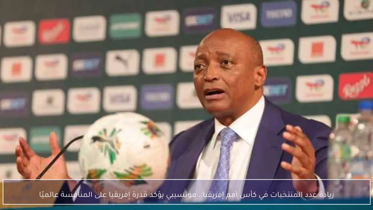 زيادة عدد المنتخبات في كأس أمم إفريقيا.. موتسيبي يؤكد قدرة إفريقيا على المنافسة عالميًا