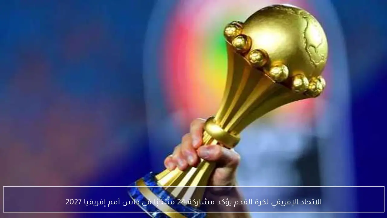الاتحاد الإفريقي لكرة القدم يؤكد مشاركة 24 منتخبًا في كأس أمم إفريقيا 2027