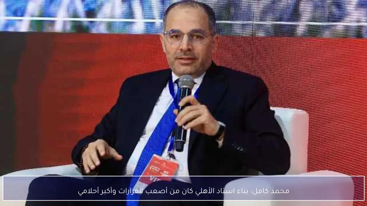 محمد كامل: بناء استاد الأهلي كان من أصعب القرارات وأكبر أحلامي
