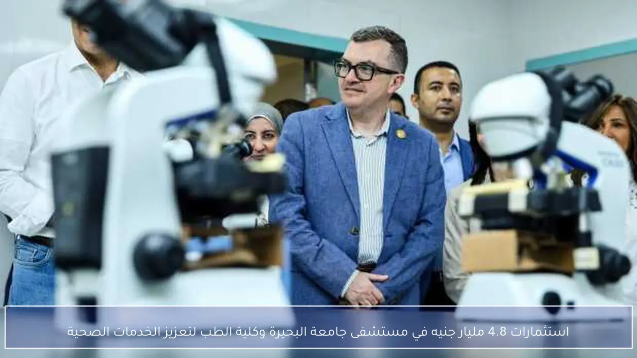 استثمارات 4.8 مليار جنيه في مستشفى جامعة البحيرة وكلية الطب لتعزيز الخدمات الصحية
