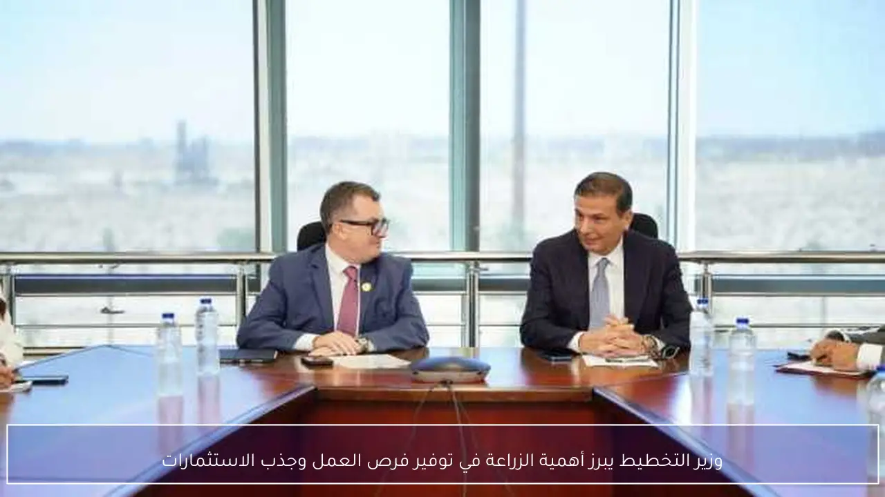 وزير التخطيط يبرز أهمية الزراعة في توفير فرص العمل وجذب الاستثمارات