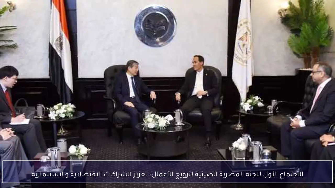الاجتماع الأول للجنة المصرية الصينية لترويج الأعمال: تعزيز الشراكات الاقتصادية والاستثمارية