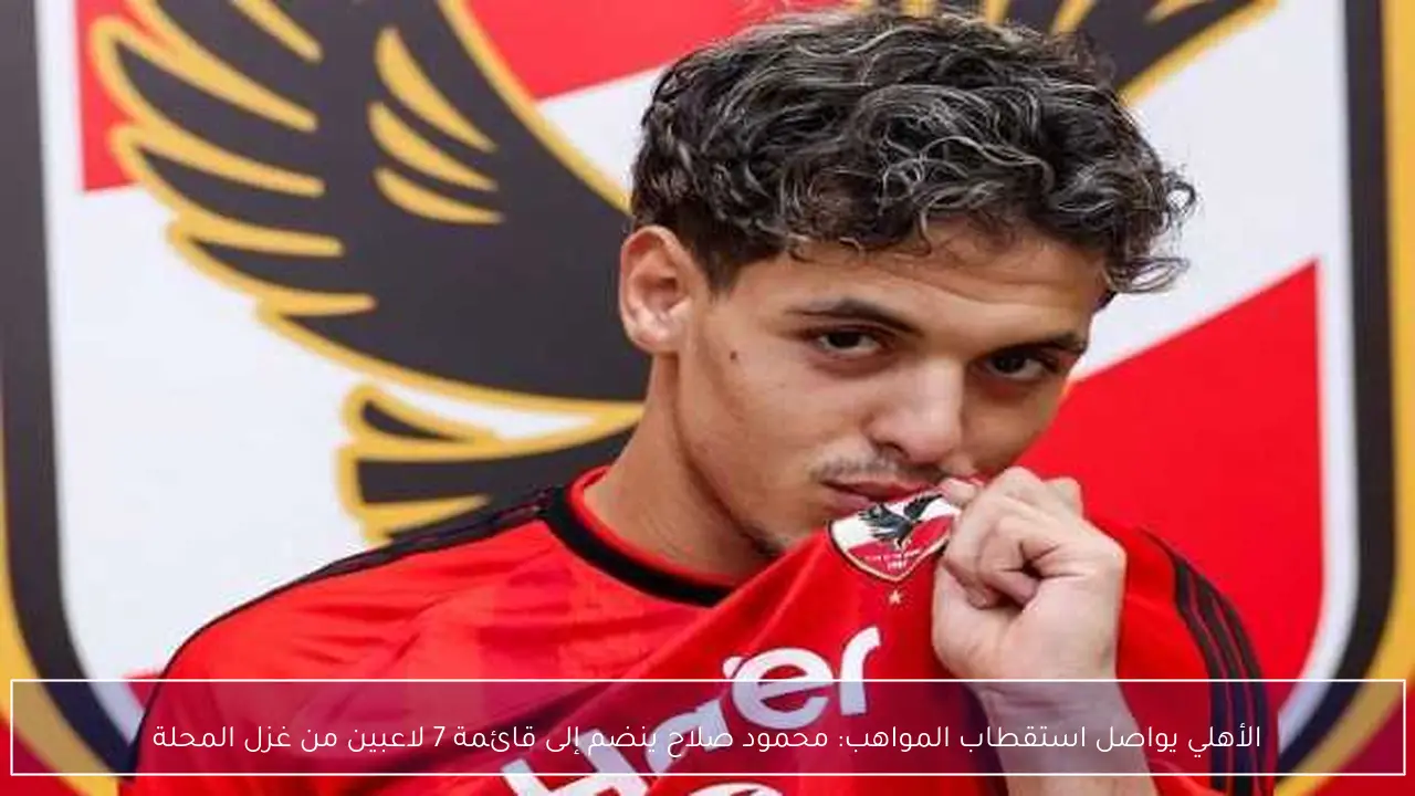 الأهلي يواصل استقطاب المواهب: محمود صلاح ينضم إلى قائمة 7 لاعبين من غزل المحلة