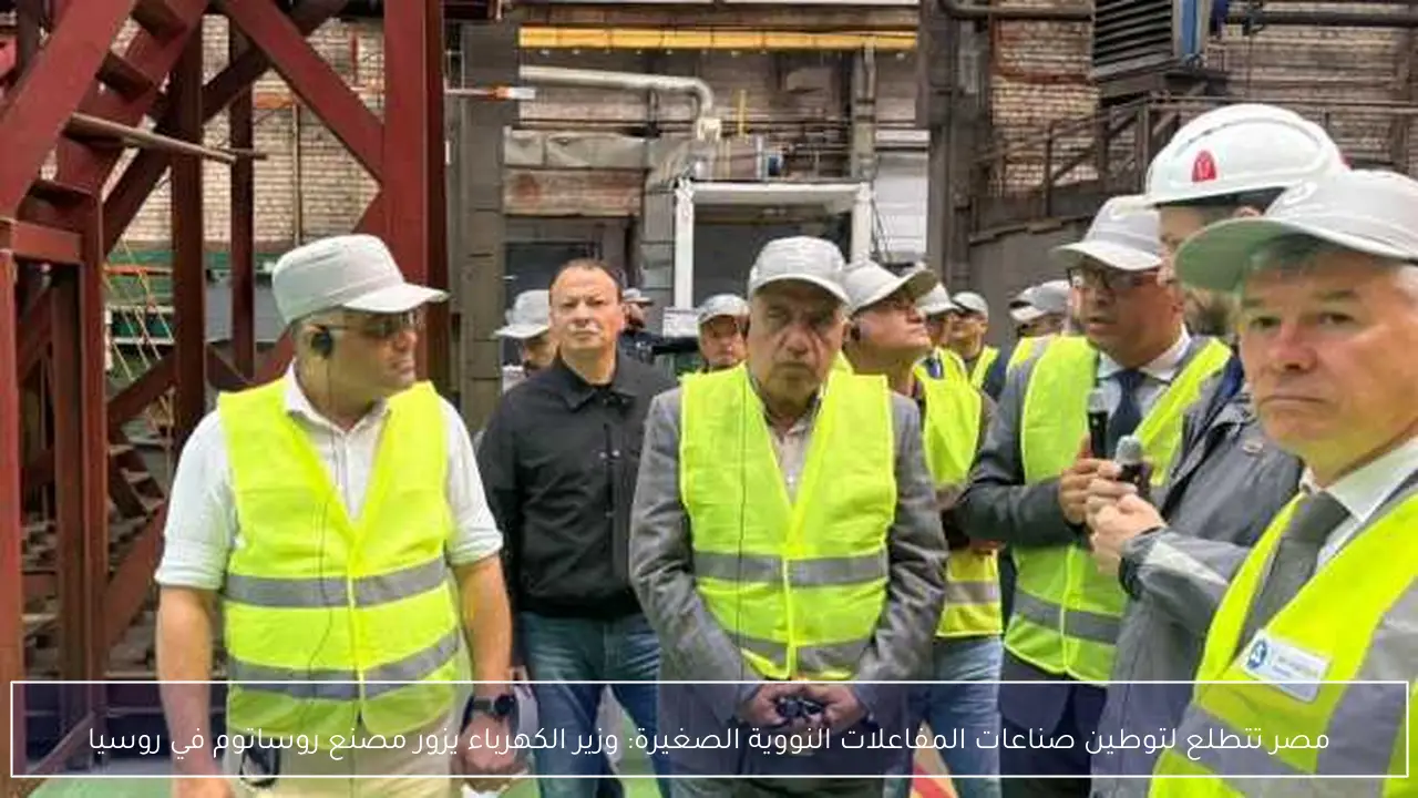 مصر تتطلع لتوطين صناعات المفاعلات النووية الصغيرة: وزير الكهرباء يزور مصنع روساتوم في روسيا