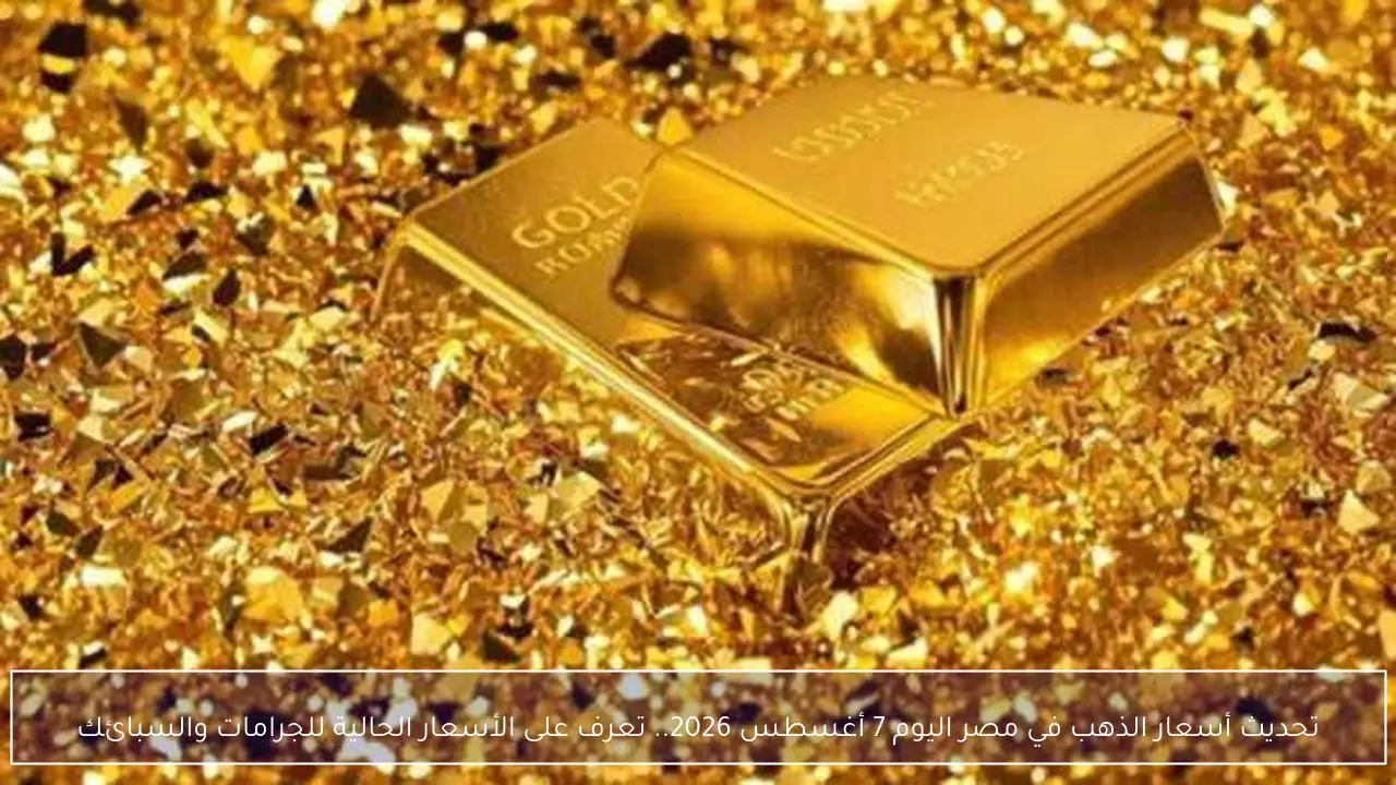تحديث أسعار الذهب في مصر اليوم 7 أغسطس 2026.. تعرف على الأسعار الحالية للجرامات والسبائك