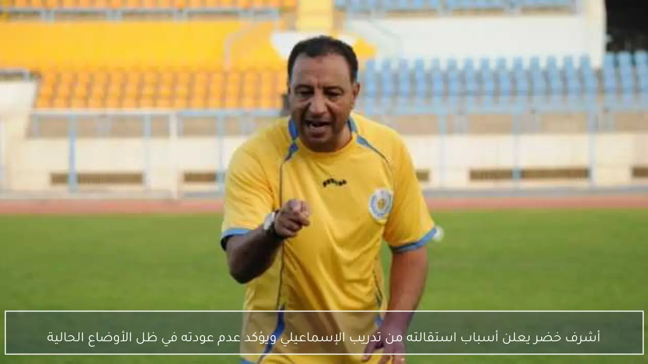 أشرف خضر يعلن أسباب استقالته من تدريب الإسماعيلي ويؤكد عدم عودته في ظل الأوضاع الحالية