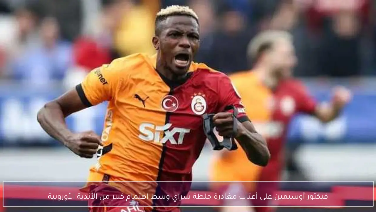 فيكتور أوسيمين على أعتاب مغادرة جلطة سراي وسط اهتمام كبير من الأندية الأوروبية
