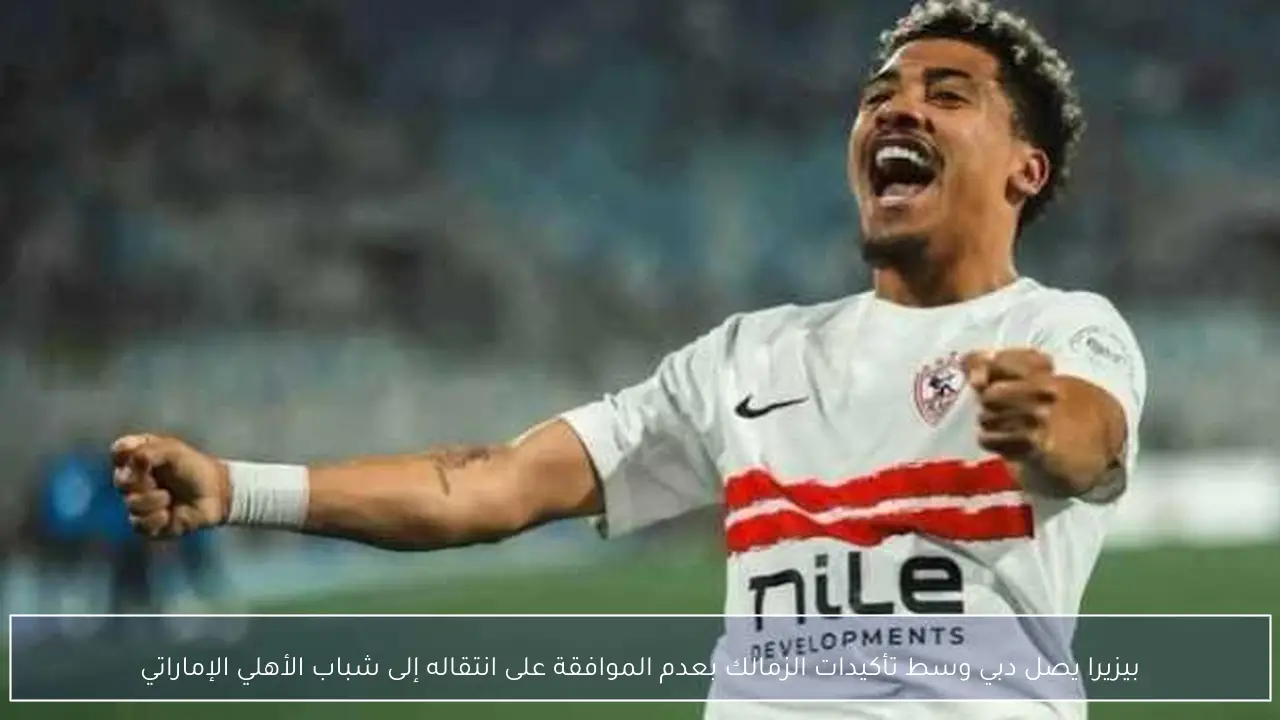 بيزيرا يصل دبي وسط تأكيدات الزمالك بعدم الموافقة على انتقاله إلى شباب الأهلي الإماراتي