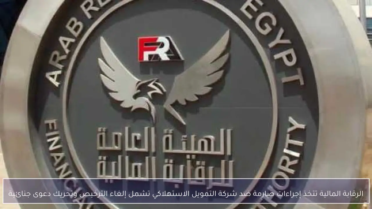 الرقابة المالية تتخذ إجراءات صارمة ضد شركة التمويل الاستهلاكي تشمل إلغاء الترخيص وتحريك دعوى جنائية