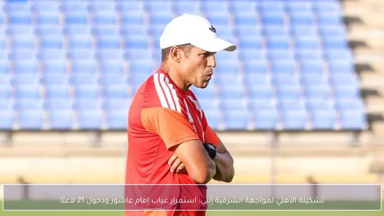 تشكيلة الأهلي لمواجهة الشرقية إنبي: استمرار غياب إمام عاشور ودخول 21 لاعبًا