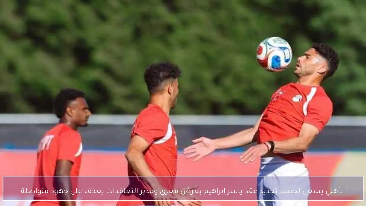 الأهلي يسعى لحسم تجديد عقد ياسر إبراهيم بعرض مغري ومدير التعاقدات يعكف على جهود متواصلة