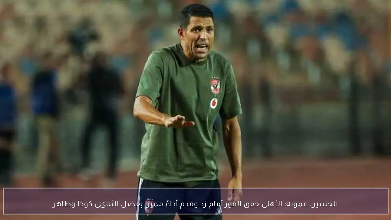 الحسين عموتة: الأهلي حقق الفوز أمام زد وقدم أداءً مميزًا بفضل الثنائي كوكا وطاهر