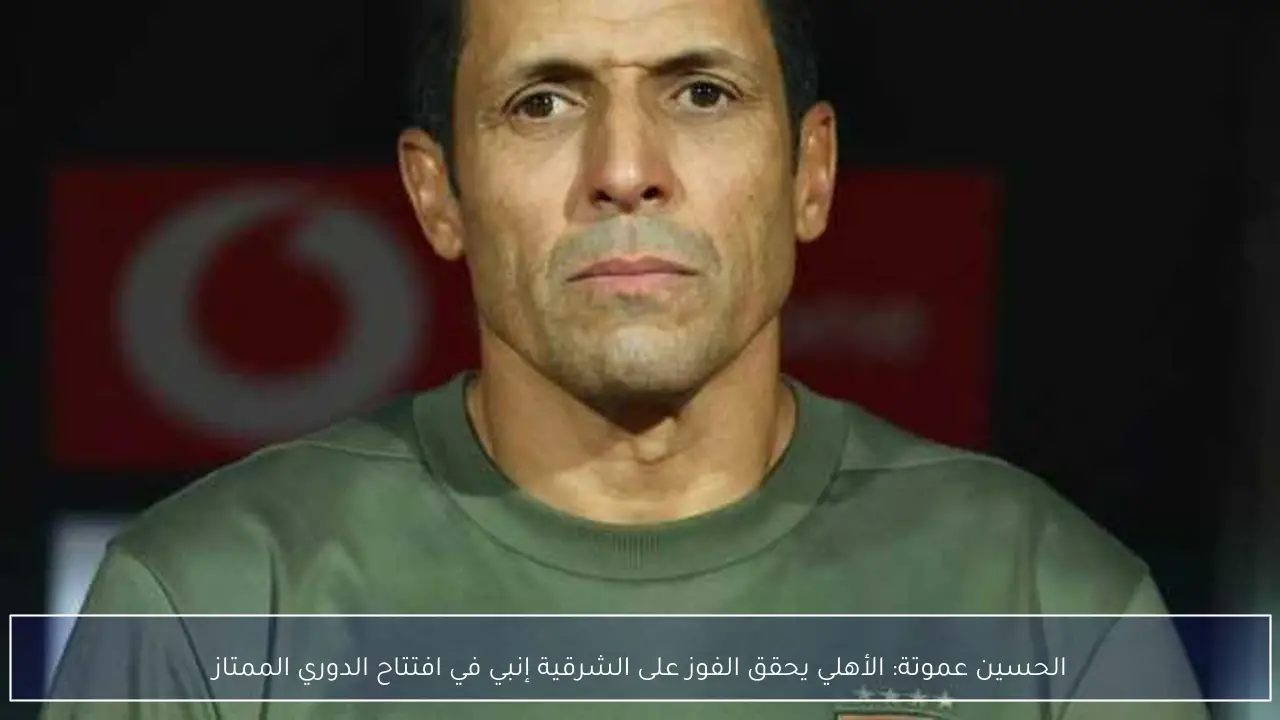 الحسين عموتة: الأهلي يحقق الفوز على الشرقية إنبي في افتتاح الدوري الممتاز