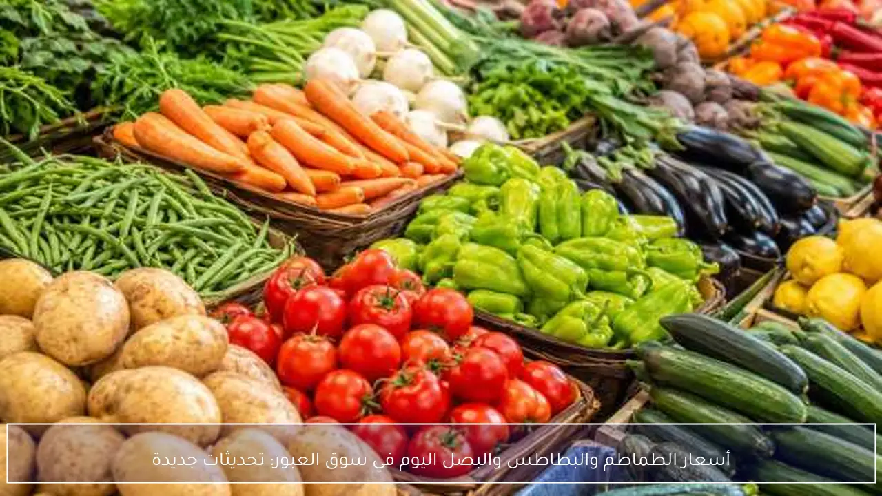 أسعار الطماطم والبطاطس والبصل اليوم في سوق العبور: تحديثات جديدة