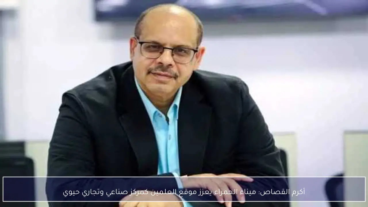 أكرم القصاص: ميناء الحمراء يعزز موقع العلمين كمركز صناعي وتجاري حيوي