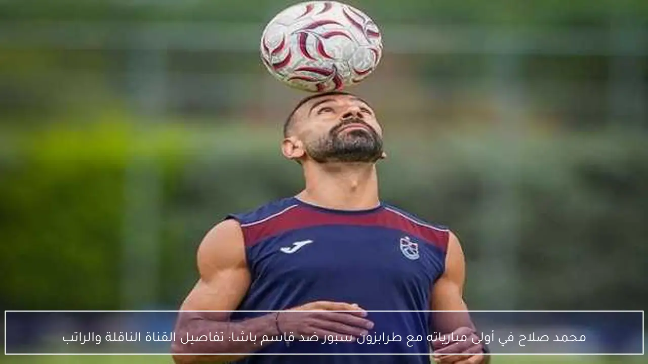 محمد صلاح في أولى مبارياته مع طرابزون سبور ضد قاسم باشا: تفاصيل القناة الناقلة والراتب