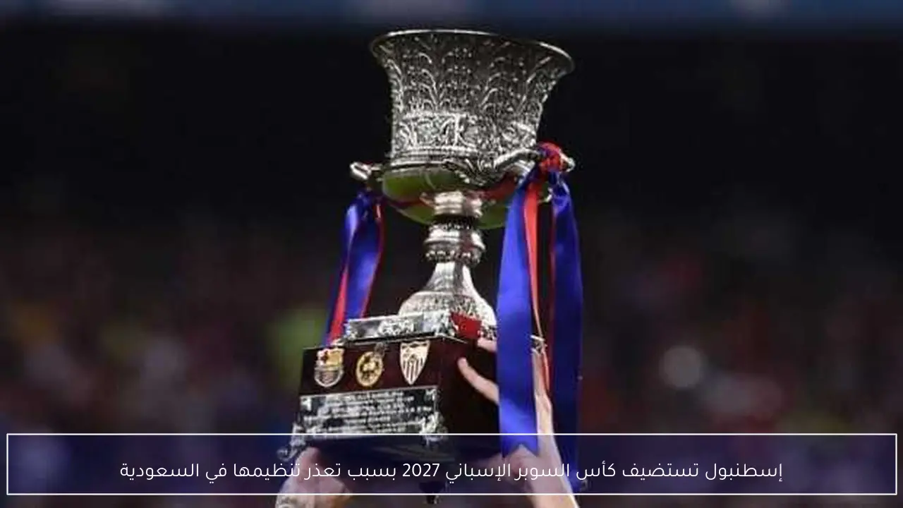 إسطنبول تستضيف كأس السوبر الإسباني 2027 بسبب تعذر تنظيمها في السعودية