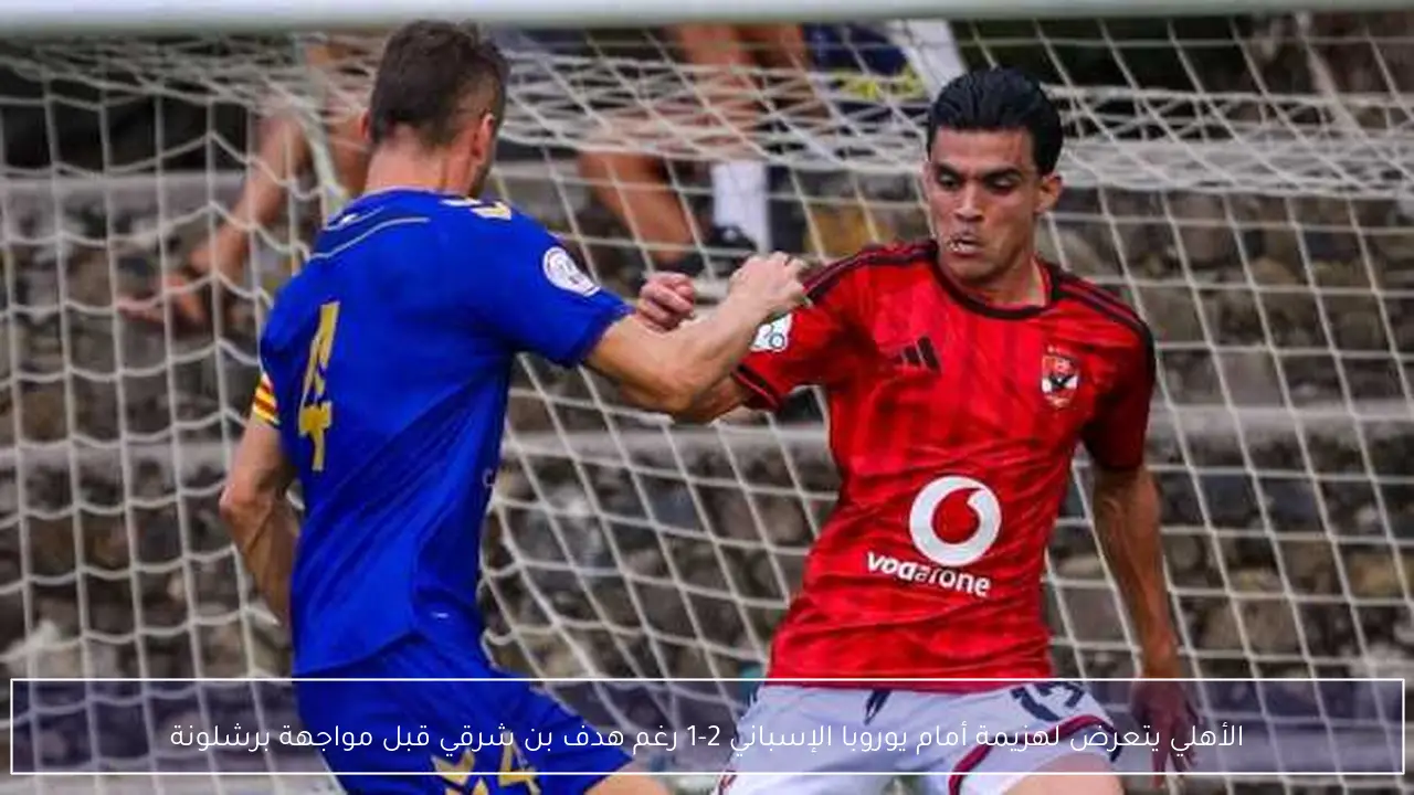 الأهلي يتعرض لهزيمة أمام يوروبا الإسباني 2-1 رغم هدف بن شرقي قبل مواجهة برشلونة