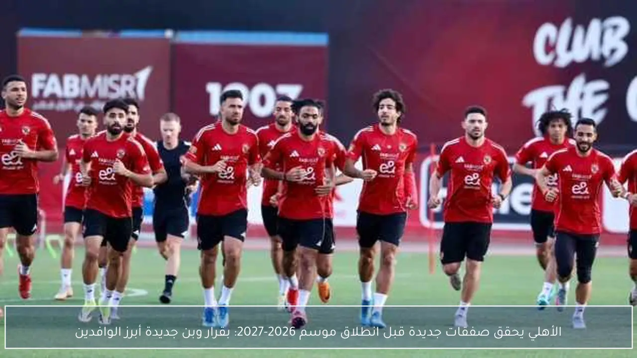 الأهلي يحقق صفقات جديدة قبل انطلاق موسم 2026-2027: بقرار وبن جديدة أبرز الوافدين