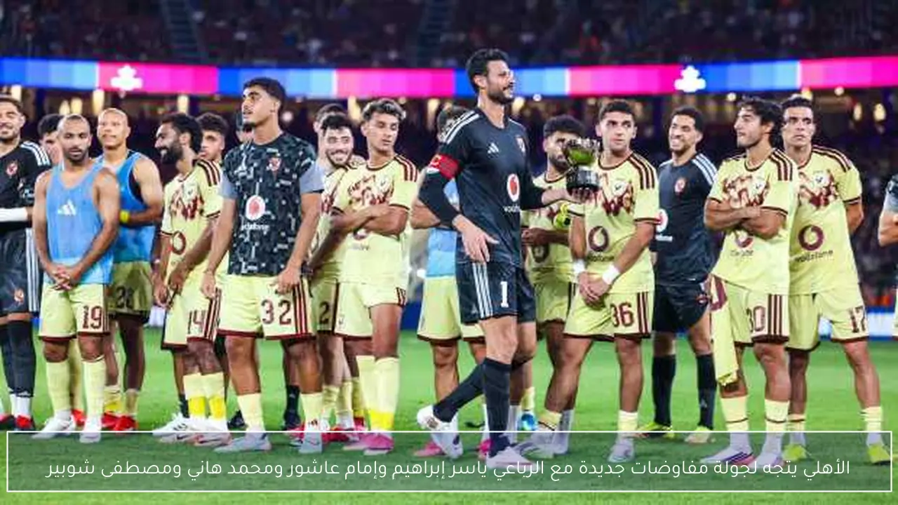 الأهلي يتجه لجولة مفاوضات جديدة مع الرباعي ياسر إبراهيم وإمام عاشور ومحمد هاني ومصطفى شوبير