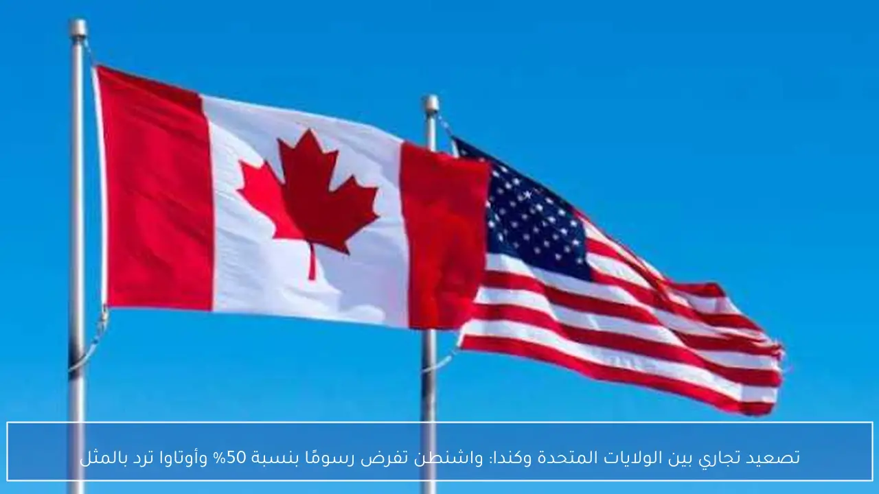 تصعيد تجاري بين الولايات المتحدة وكندا: واشنطن تفرض رسومًا بنسبة 50% وأوتاوا ترد بالمثل