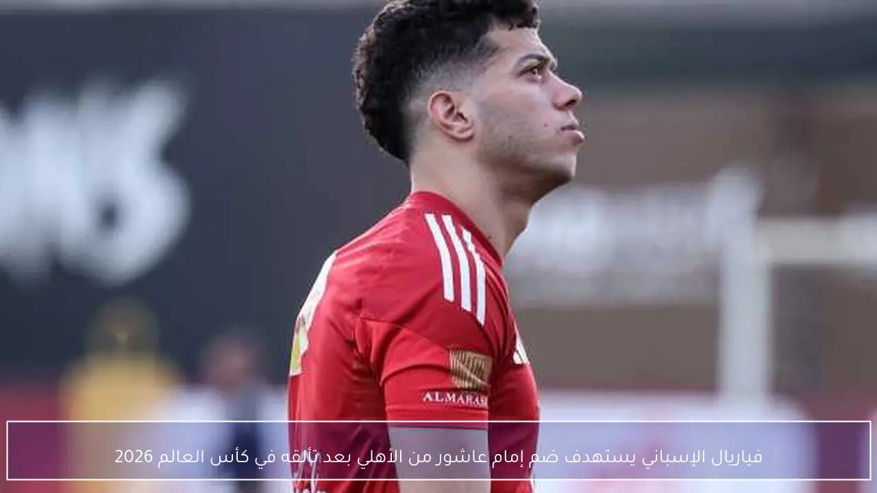 فياريال الإسباني يستهدف ضم إمام عاشور من الأهلي بعد تألقه في كأس العالم 2026